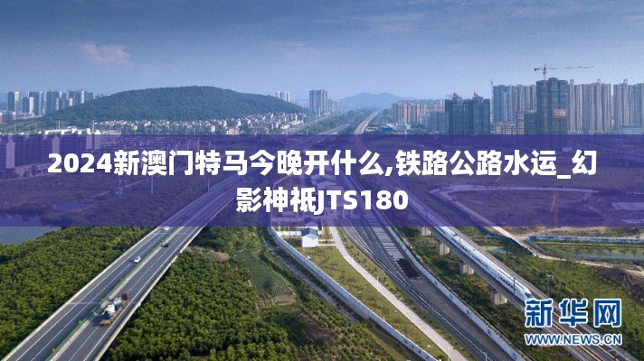 2024新澳門特馬今晚開什么,鐵路公路水運_幻影神祗JTS180