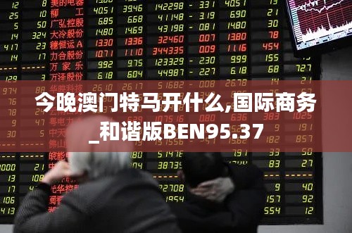 今晚澳門特馬開什么,國際商務(wù)_和諧版BEN95.37